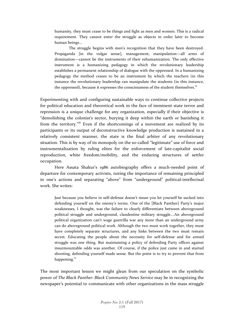 humanity, they must cease to be things and fight as men and women. This is a radical
requirement. They cannot enter the struggle as objects in order later to become
human beings.

‘The struggle begins with men’s recognition that they have been destroyed.
Propaganda [in the vulgar sense], management, manipulation—all arms of
domination—cannot be the instruments of their rehumanization. The only effective
instrument is a humanizing pedagogy in which the revolutionary leadership
establishes a permanent relationship of dialogue with the oppressed. In a humanizing
pedagogy the method ceases to be an instrument by which the teachers (in this
instance the revolutionary leadership can manipulate the students (in this instance,
the oppressed), because it expresses the consciousness of the student themselves.”

Experimenting with and configuring sustainable ways to continue collective projects
for political education and theoretical work in the face of imminent state terror and
repression is a unique challenge for any organization, especially if their objective is
“demolishing the colonist's sector, burying it deep within the earth or banishing it
from the territory.”* Even if the shortcomings of a movement are realized by its
participants or its output of deconstructive knowledge production is sustained in a
relatively consistent manner, the state is the final arbiter of any revolutionary
situation. This is by way of its monopoly on the so-called “legitimate” use of force and
instrumentalization by ruling elites for the enforcement of late-capitalist social
reproduction, white freedom/mobility, and the enduring structures of settler
occupation.

Here Assata Shakur’s 1986 autobiography offers a much-needed point of
departure for contemporary activists, noting the importance of remaining principled
in one’s actions and separating “above” from “underground” political-intellectual
work, She writes:

 

 

Just because you believe in self-defense doesn't mean you let yourself be sucked into
defending yourself on the enemy's terms. One of the [Black Panther] Party's major
weaknesses, I thought, was the failure to clearly differentiate between aboveground
political struggle and underground, clandestine military struggle...An aboveground
political organization can’t wage guerrilla war any more than an underground army
can do aboveground political work, Although the two must work together, they must
have completely separate structures, and any links between the two must remain
secret. Educating the people about the necessity for self-defense and for armed
struggle was one thing, But maintaining a policy of defending Party offices against
insurmountable odds was another. Of course, if the police just came in and started
shooting, defending yourself made sense. But the point is to try to prevent that from
happening.”

The most important lesson we might glean from our speculation on the symbolic
power of The Black Panther: Black Community News Service may be in recognizing the
newspaper's potential to communicate with other organizations in the mass struggle

Propter Now 2:1 (Fall 2017)
119

